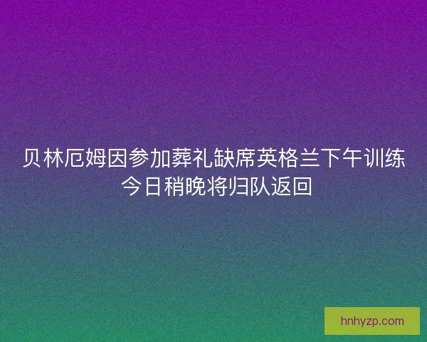 贝林厄姆因参加葬礼缺席英格兰下午训练 今日稍晚将归队返回
