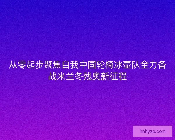 从零起步聚焦自我中国轮椅冰壶队全力备战米兰冬残奥新征程