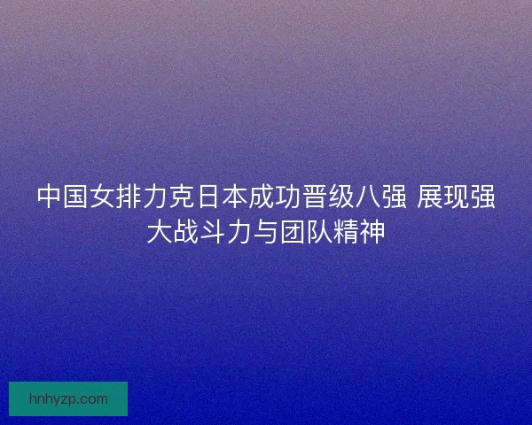 中国女排力克日本成功晋级八强 展现强大战斗力与团队精神