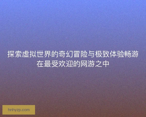 探索虚拟世界的奇幻冒险与极致体验畅游在最受欢迎的网游之中