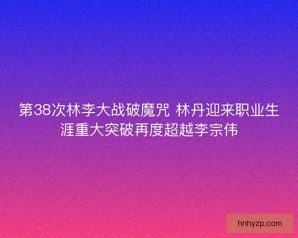 第38次林李大战破魔咒 林丹迎来职业生涯重大突破再度超越李宗伟