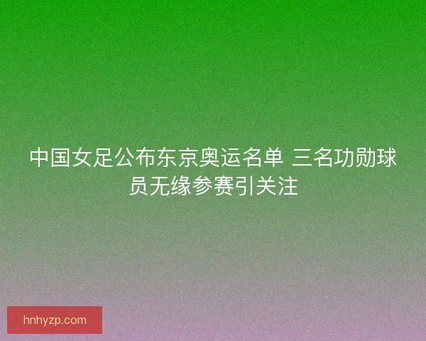 中国女足公布东京奥运名单 三名功勋球员无缘参赛引关注