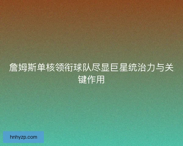 詹姆斯单核领衔球队尽显巨星统治力与关键作用